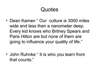 Quotes
• Dean Kamen “ Our culture is 3000 miles
wide and less then a nanometer deep.
Every kid knows who Britney Spears and
Paris Hilton are but none of them are
going to influence your quality of life.”
• John Ruhnke “ It is who you learn from
that counts.”
 