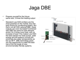 Jaga DBE
• Prepare yourself for the future:
same size, 3 times the heating output
•
Standard Low-H2O emitters are the
most powerful on the market, thus the
best choice for condensing boilers. But
that’s not all! With optional DBE, these
outputs can even be tripled! Combined
with DBE the same fin tube element
emits 2 to 3 times more heat, with no
increase of size! This makes Low-H2O
the best solution for heat pumps, solar
energy and all systems running wih
extremely low water temperatures as
low as 95°F. DBE technology gives
you the opportunity to make the best
use of the full range of new,
environmentally friendly systems.
 