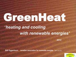 GreenHeat
‘heating and cooling
with renewable energies’
2013
Bill Eggertson, canadian association for renewable energies (we c.a.r.e.)
 