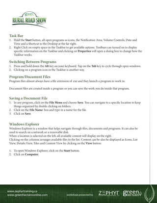 Task Bar
1.	 Hold the Start button, all open programs as icons, the Notification Area, Volume Controls, Date and
    Time and a Shortcut to the Desktop at the far right.
2.	 Right Click on empty space in the Taskbar to get available options. Toolbars can turned on to display
    specific information on the Taskbar and clicking on Properties will open a dialog box to change how the
    Taskbar works.

Switching Between Programs
1.	 Press and hold down the Alt key on your keyboard. Tap on the Tab key to cycle through open windows.
2.	 Clicking on a program icon in the Taskbar is another way.

Program/Document Files
Program files almost always have a file extension of .exe and they launch a program to work in.

Document files are created inside a program so you can save the work you do inside that program.


Saving a Document File
1.	 In any program, click on the File Menu and choose Save. You can navigate to a specific location to keep
    things organized by double clicking on folders.
2.	 Click on the File Name: box and type in a name for the file.
3.	 Click on Save.


Windows Explorer
Windows Explorer is a window that helps navigate through files, documents and programs. It can also be
used to search on a network or a removable disk.
When a location is selected on the left, all available content will display on the right.
Clicking on the columns arranges available files in the list. Content can be also be displayed as Icons, List
View, Details View, Tiles and Content View by clicking on the View button.

1.	 To open Windows Explorer, click on the Start button.
2.	 Click on Computer.
 