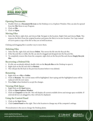Opening Documents
1.	 Double Click on a Document file icon on the Desktop or in a Explorer Window. Files can also be opened
    from the File Menu in any Program.
2.	 Click on File.
3.	 Click on Open.
Moving Files
1.	 Select the file(s), right click, and choose Cut. Navigate to the location. Right Click and choose Paste. This
    removes the file(s) from the original location and pastes the file(s) in its new location. Use Copy instead
    of Cut to paste a copy of the file so they are in both locations.

Clicking and dragging files is another way to move them.

Deleting Files
1.	 Select the file, right click and choose Delete. This moves the file into the Recycle Bin.
2.	 If the Recycle Bin is visible, the file can also be dragged and dropped into the Recycle Bin.
3.	 To completely remove files from the computer, right click on the Recycle Bin and choose Empty Recycle
    Bin.
Recovering a Deleted File
1.	  f a file was accidently deleted, double click on the Recycle Bin on the Desktop to open it.
    I
2.	 Right click on the file and click on Restore.
3.	 This will put the file back in the previous location before it was deleted.

Renaming
1.	  ight click on a File or Folder.
     R
2.	 Click on Rename. The current name will be highlighted. Start typing and the highlighted name will be
    replaced with the new name.
3.	 Press Enter when finished to accept the changes.

Viewing Disk Space
1.	 Right click on the Start button.
2.	 Click on Open Explorer Window.
3.	 Click on Computer on the left. This will display all current available drives and storage space available. If
    external devices are plugged in, they will also be displayed.
Using the Control Panel
1.	 Click on the Start Menu.
2.	 Click Control Panel on the right. This is the location to change any of the computer’s settings.

Personalization is the area to change the Desktop photo.
 