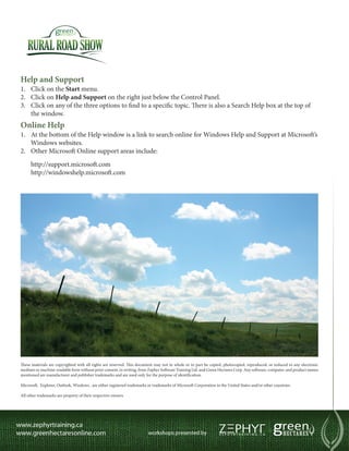 Help and Support
1.	 Click on the Start menu.
2.	 Click on Help and Support on the right just below the Control Panel.
3.	 Click on any of the three options to find to a specific topic. There is also a Search Help box at the top of
    the window.
Online Help
1.	 At the bottom of the Help window is a link to search online for Windows Help and Support at Microsoft’s
    Windows websites.
2.	 Other Microsoft Online support areas include:
      http://support.microsoft.com
      http://windowshelp.microsoft.com




These materials are copyrighted with all rights are reserved. This document may not in whole or in part be copied, photocopied, reproduced, or reduced to any electronic
medium or machine-readable form without prior consent, in writing, from Zephyr Software Training Ltd. and Green Hectares Corp. Any software, computer, and product names
mentioned are manufacturer and publisher trademarks and are used only for the purpose of identification.

Microsoft,  Explorer, Outlook, Windows , are either registered trademarks or trademarks of Microsoft Corporation in the United States and/or other countries.

All other trademarks are property of their respective owners.
 