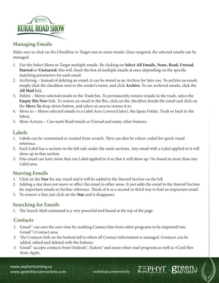 Managing Emails
Make sure to click on the Checkbox to Target one or more emails. Once targeted, the selected emails can be
managed.
1.	 Use the Select Menu to Target multiple emails. By clicking on Select All Emails, None, Read, Unread,
    Starred or Unstarred; this will check the box of multiple emails at once depending on the specific
    matching parameters for each email.
2.	 Archiving – Instead of deleting an email, it can be stored as an Archive for later use. To archive an email,
    simply click the checkbox next to the sender’s name, and click Archive. To see archived emails, click the
    All Mail link.
3.	 Delete – Moves selected emails to the Trash bin. To permanently remove emails in the trash, select the
    Empty Bin Now link. To restore an email in the Bin, click on the checkbox beside the email and click on
    the Move To drop-down button, and select an area to restore it to.
4.	 Move to – Moves selected emails to a Label Area (covered later), the Spam Folder, Trash or back to the
    Inbox.
5.	 More Actions – Can mark Read emails as Unread and many other features.

Labels
1.	 Labels can be customized or created from scratch. They can also be colour coded for quick visual
    reference.
2.	 Each Label has a section on the left side under the main sections. Any email with a Label applied to it will
    show up in that section.
3.	 One email can have more that one Label applied to it so that it will show up / be found in more than one
    Label area.

Starring Emails
1.	 Click on the Star for any email and it will be added to the Starred Section on the left.
2.	 Adding a star does not move or affect the email in other areas. It just adds the email to the Starred Section
    for important emails or further reference. Think of it as a second or third way to find an important email.
3.	 To remove a Star just click on the Star and it disappears.

Searching for Emails
1.	 The Search Mail command is a very powerful tool found at the top of the page.

Contacts
1.	 Gmail™ can save the user time by enabling Contact lists from other programs to be imported into
    Gmail™’s Contact area.
2.	 The Contacts link on the bottom left is where all Contact information is managed. Contacts can be
    added, edited and deleted with the buttons.
3.	 Gmail™ accepts contacts from Outlook®, Eudora® and many other mail programs as well as vCard files
    from Apple.
 