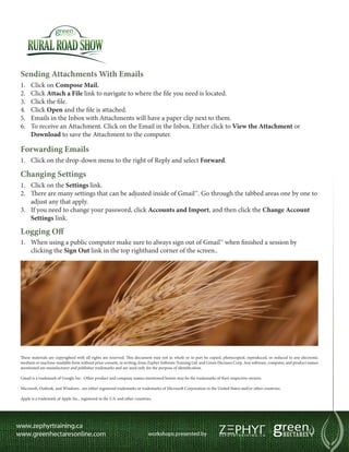 Sending Attachments With Emails
1.	   Click on Compose Mail.
2.	   Click Attach a File link to navigate to where the file you need is located.
3.	   Click the file.
4.	   Click Open and the file is attached.
5.	   Emails in the Inbox with Attachments will have a paper clip next to them.
6.	   To receive an Attachment. Click on the Email in the Inbox. Either click to View the Attachment or
      Download to save the Attachment to the computer.

Forwarding Emails
1.	 Click on the drop-down menu to the right of Reply and select Forward.

Changing Settings
1.	 Click on the Settings link.
2.	 There are many settings that can be adjusted inside of Gmail™. Go through the tabbed areas one by one to
    adjust any that apply.
3.	 If you need to change your password, click Accounts and Import, and then click the Change Account
    Settings link.

Logging Off
1.	 When using a public computer make sure to always sign out of Gmail™ when finished a session by
    clicking the Sign Out link in the top righthand corner of the screen..




These materials are copyrighted with all rights are reserved. This document may not in whole or in part be copied, photocopied, reproduced, or reduced to any electronic
medium or machine-readable form without prior consent, in writing, from Zephyr Software Training Ltd. and Green Hectares Corp. Any software, computer, and product names
mentioned are manufacturer and publisher trademarks and are used only for the purpose of identification.

Gmail is a trademark of Google Inc. Other product and company names mentioned herein may be the trademarks of their respective owners.

Microsoft, Outlook, and Windows , are either registered trademarks or trademarks of Microsoft Corporation in the United States and/or other countries.

Apple is a trademark of Apple Inc., registered in the U.S. and other countries.
 