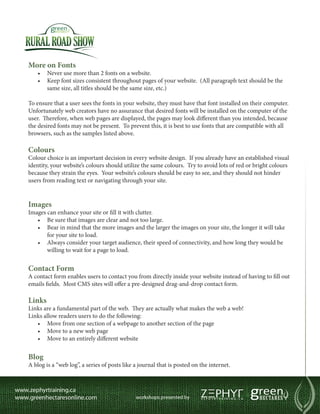 More on Fonts
    •	 Never use more than 2 fonts on a website.
    •	  eep font sizes consistent throughout pages of your website. (All paragraph text should be the
       K
       same size, all titles should be the same size, etc.)

To ensure that a user sees the fonts in your website, they must have that font installed on their computer.
Unfortunately web creators have no assurance that desired fonts will be installed on the computer of the
user. Therefore, when web pages are displayed, the pages may look different than you intended, because
the desired fonts may not be present. To prevent this, it is best to use fonts that are compatible with all
browsers, such as the samples listed above.

Colours
Colour choice is an important decision in every website design. If you already have an established visual
identity, your website’s colours should utilize the same colours. Try to avoid lots of red or bright colours
because they strain the eyes. Your website’s colours should be easy to see, and they should not hinder
users from reading text or navigating through your site.


Images
Images can enhance your site or fill it with clutter.
   •	 Be sure that images are clear and not too large.
   •	  ear in mind that the more images and the larger the images on your site, the longer it will take
       B
       for your site to load.
   •	  lways consider your target audience, their speed of connectivity, and how long they would be
       A
       willing to wait for a page to load.


Contact Form
A contact form enables users to contact you from directly inside your website instead of having to fill out
emails fields. Most CMS sites will offer a pre-designed drag-and-drop contact form.

Links
Links are a fundamental part of the web. They are actually what makes the web a web!
Links allow readers users to do the following:
   •	 Move from one section of a webpage to another section of the page
   •	 Move to a new web page
   •	 Move to an entirely different website


Blog
A blog is a “web log”, a series of posts like a journal that is posted on the internet.
 