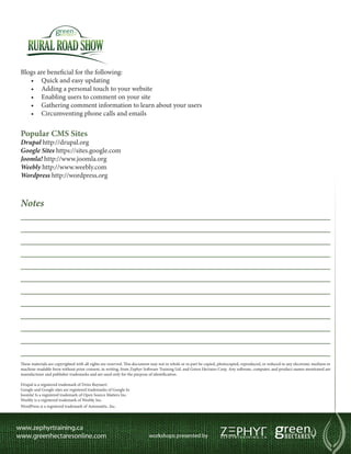 Blogs are beneficial for the following:
   •	 Quick and easy updating
   •	 Adding a personal touch to your website
   •	 Enabling users to comment on your site
   •	 Gathering comment information to learn about your users
   •	 Circumventing phone calls and emails


Popular CMS Sites
Drupal http://drupal.org
Google Sites https://sites.google.com
Joomla! http://www.joomla.org
Weebly http://www.weebly.com
Wordpress http://wordpress.org



Notes
____________________________________________________________
____________________________________________________________
____________________________________________________________
____________________________________________________________
____________________________________________________________
____________________________________________________________
____________________________________________________________
____________________________________________________________
____________________________________________________________
____________________________________________________________
____________________________________________________________
____________________________________________________________
These materials are copyrighted with all rights are reserved. This document may not in whole or in part be copied, photocopied, reproduced, or reduced to any electronic medium or
machine-readable form without prior consent, in writing, from Zephyr Software Training Ltd. and Green Hectares Corp. Any software, computer, and product names mentioned are
manufacturer and publisher trademarks and are used only for the purpose of identification.

Drupal is a registered trademark of Dries Buytaert.
Google and Google sites are registered trademarks of Google In
Joomla! Is a registered trademark of Open Source Matters Inc.
Weebly is a registered trademark of Weebly Inc.
WordPress is a registered trademark of Automattic, Inc.
 