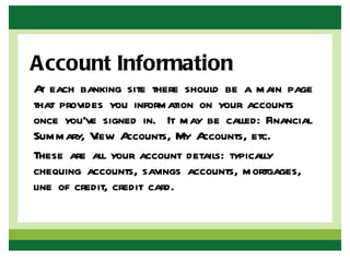 Account Information
A each banking site there should be a main page
  t
that provides you information on your accounts
once you’ve signed in. It may be called: Financial
Summary, V Aiew ccounts, My A ccounts, etc.
These are all your account details: typically
chequing accounts, savings accounts, mortgages,
line of credit, credit card.
 