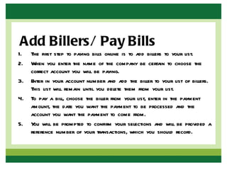 Add Billers/ Pay Bills
1.   The first step to paying bills online is to add billers to your list.
2.   When you enter the name of the company be certain to choose the
     correct account you will be paying.
3.   Enter in your account number and add the biller to your list of billers.
     This list will remain until you delete them from your list.
4.   To pay a bill, choose the biller from your list, enter in the payment
     amount, the date you want the payment to be processed and the
     account you want the payment to come from.
5.   Y will be prompted to confirm your selections and will be provided a
      ou
     reference number of your transactions, which you should record.
 