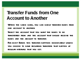 Transfer Funds from One
Account to Another
Within the same bank, you can easily transfer funds from
one account to another.
Select the account that you want the funds to be
transferred from and the account that should receive the
funds and the amount to transfer.
For most Banks this transfer happens immediately unless
you choose to have recurring transfers that happen at
regular intervals that you set.
 