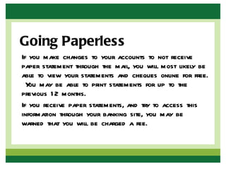 Going Paperless
If you make changes to your accounts to not receive
paper statement through the mail, you will most likely be
able to view your statements and cheques online for free.
  Y may be able to print statements for up to the
   ou
previous 1 2 months.
If you receive paper statements, and try to access this
information through your banking site, you may be
warned that you will be charged a fee.
 