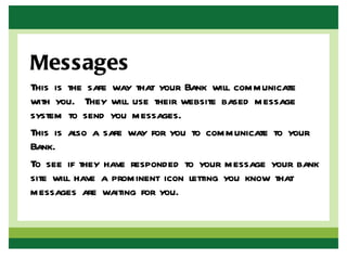 Messages
This is the safe way that your Bank will communicate
with you. They will use their website based message
system to send you messages.
This is also a safe way for you to communicate to your
Bank.
To see if they have responded to your message your bank
site will have a prominent icon letting you know that
messages are waiting for you.
 