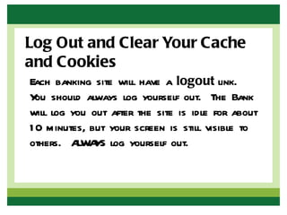 Log Out and Clear Your Cache
and Cookies
Each banking site will have a logout link.
Y should always log yourself out. The Bank
  ou
will log you out after the site is idle for about
1 0 minutes, but your screen is still visible to
others. A Y log yourself out.
          LWA S
 