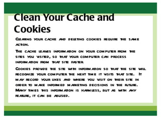 Clean Your Cache and
Cookies
Clearing your cache and deleting cookies require the same
action.
The cache leaves information on your computer from the
sites you visited, so that your computer can process
information from that site faster.
Cookies provide the site with information so that the site will
recognize your computer the next time it visits that site. It
may record your likes and where you visit on their site in
order to make informed marketing decisions in the future.
Many times this information is harmless, but as with any
feature, it can be abused.
 