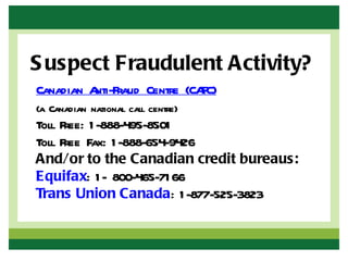 S uspect Fraudulent Activity?
Canadian Anti-Fraud Centre (CAFC)
(a Canadian national call centre)
Toll Free: 1 -888-495-8501
Toll Free Fax: 1 -888-654-9426
And/or to the Canadian credit bureaus:
Equifax: 1 - 800-465-71 66
Trans Union Canada: 1 -877-525-3823
 