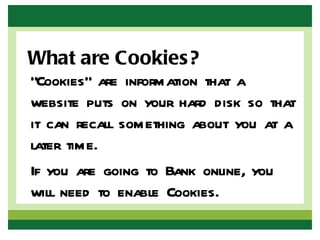 What are Cookies?
“Cookies” are information that a
website puts on your hard disk so that
it can recall something about you at a
later time.
If you are going to Bank online, you
will need to enable Cookies.
 