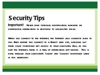 S ecurity Tips
Important!  Never send personal identification numbers or
confidential information in response to unsolicited email.

When you connect to the Internet, the Internet also connects back to
you. Even before you connect to a Bank's web site, someone out
there could potentially get access to your computer. A as you
                                                          lso,
surf the Internet, there is a trail of information left behind. This is
done through your computer’s ‘cache’ and ‘cookies’ mentioned later
in this workshop.
 