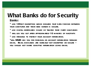What Banks do for S ecurity
Banks:
• use 1 28-bit encryption which ensures that data passing between
your computer and their web server is secure.
• use digital certificates issued by trusted third party companies
• will log you out after approximately 1 0 minutes of inactivity.
• use firewalls to protect your account information.
•will NEV ask you for personal or account information through
         ER
email. Email messages are normally not encrypted or secure –
you should not share sensitive information using email.
 