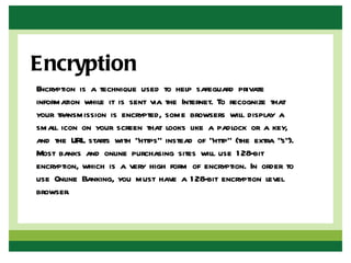 Encryption
Encryption is a technique used to help safeguard private
information while it is sent via the Internet. To recognize that
your transmission is encrypted, some browsers will display a
small icon on your screen that looks like a padlock or a key,
and the URL starts with "https" instead of "http" (the extra "s").
Most banks and online purchasing sites will use 1 28-bit
encryption, which is a very high form of encryption. In order to
use Online Banking, you must have a 1 28-bit encryption level
browser.
 