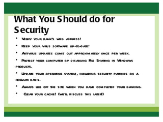 What You S hould do for
S ecurity
• V erify your bank’s web address!
• Keep your virus software up-to-date!
• A ntivirus updates come out approximately once per week.
• Protect your computer by disabling File Sharing in Windows
products.
• Update your operating system, including security patches on a
regular basis.
• A lways log off the site when you have completed your banking.
• Clear your cache! (we’ll discuss this later!)
 