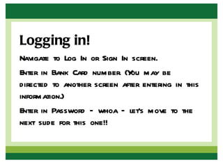 Logging in!
Navigate to Log In or Sign In screen.
Enter in Bank Card number. (Y may be
                              ou
directed to another screen after entering in this
information.)
Enter in Password – whoa – let’s move to the
next slide for this one!!
 