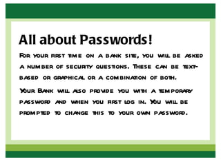 All about Passwords!
For your first time on a bank site, you will be asked
a number of security questions. These can be text-
based or graphical or a combination of both.
Y Bank will also provide you with a temporary
 our
password and when you first log in. Y will be
                                       ou
prompted to change this to your own password.
 