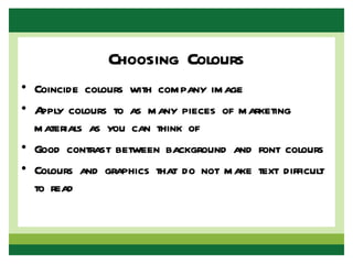 Choosing Colours
• Coincide colours with company image
• Apply colours to as many pieces of marketing
  materials as you can think of
• Good contrast between background and font colours
• Colours and graphics that do not make text difficult
  to read
 