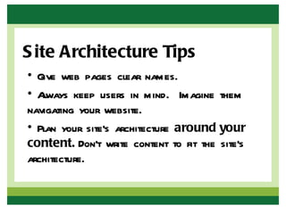 S ite Architecture Tips
• Give web pages clear names.
• Always keep users in mind. Imagine them
navigating your website.
• Plan your site’s architecture around your
content. Don’t write content to fit the site’s
architecture.
 