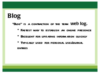 Blog
 “Blog” is a contraction of the term web log.
    • Fastest way to establish an online presence
    • Excellent for updating information quickly
    • Typically used for personal use/ournal
                                       j
    entries
 