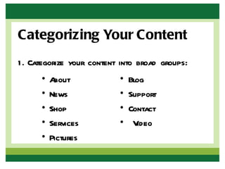 Categorizing Your Content
1 . Categorize your content into broad groups:
      •   About            •   Blog
      •   News             •   Support
      •   Shop             •   Contact
      •   Services         •    Video
      •   Pictures
 