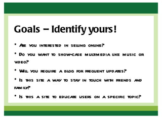 Goals – Identify yours!
• A you interested in selling online?
    re
• Do you want to show-case multimedia like music or
video?
• Will you require a blog for frequent updates?
• Is this site a way to stay in touch with friends and
family?
• Is this a site to educate users on a specific topic?
 