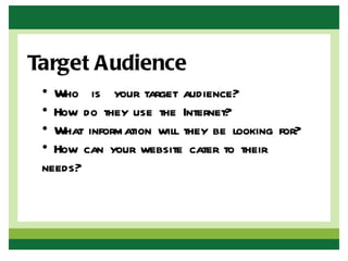 Target Audience
 • Who is your target audience?
 • How do they use the Internet?
 • What information will they be looking for?
 • How can your website cater to their
 needs?
 