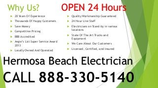 Why Us? 
 20 Years Of Experience 
 Thousands Of Happy Customers 
 Save Money 
 Competitive Pricing 
 BBB Accredited 
 Angie’s List Super Service Award 
2013 
 Locally Owned And Operated 
OPEN 24 Hours 
 Quality Workmanship Guaranteed 
 24 Hour Live Staff 
 Electricians on Stand-by in various 
locations 
 State Of The Art Trucks and 
Equipment 
 We Care About Our Customers 
 Licensed, Certified, and Insured 
Hermosa Beach Electrician 
CALL 888-330-5140 
 