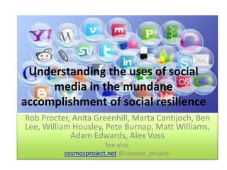 Understanding the uses of social
media in the mundane
accomplishment of social resilience
Rob Procter, Anita Greenhill, Marta Cantijoch, Ben
Lee, William Housley, Pete Burnap, Matt Williams,
Adam Edwards, Alex Voss
See also:
cosmosproject.net @cosmos_project
 