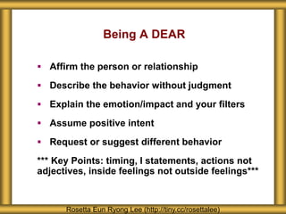 Being A DEAR
 Affirm the person or relationship
 Describe the behavior without judgment
 Explain the emotion/impact and your filters
 Assume positive intent
 Request or suggest different behavior
*** Key Points: timing, I statements, actions not
adjectives, inside feelings not outside feelings***
Rosetta Eun Ryong Lee (http://tiny.cc/rosettalee)
 
