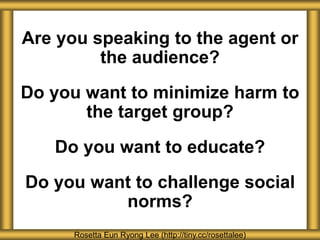 Are you speaking to the agent or
the audience?
Do you want to minimize harm to
the target group?
Do you want to educate?
Do you want to challenge social
norms?
Rosetta Eun Ryong Lee (http://tiny.cc/rosettalee)
 