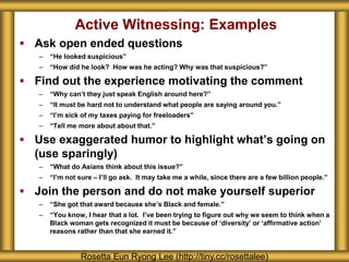 Active Witnessing: Examples
 Ask open ended questions
– “He looked suspicious”
– “How did he look? How was he acting? Why was that suspicious?”
 Find out the experience motivating the comment
– “Why can’t they just speak English around here?”
– “It must be hard not to understand what people are saying around you.”
– “I’m sick of my taxes paying for freeloaders”
– “Tell me more about about that.”
 Use exaggerated humor to highlight what’s going on
(use sparingly)
– “What do Asians think about this issue?”
– “I’m not sure – I’ll go ask. It may take me a while, since there are a few billion people.”
 Join the person and do not make yourself superior
– “She got that award because she’s Black and female.”
– “You know, I hear that a lot. I’ve been trying to figure out why we seem to think when a
Black woman gets recognized it must be because of ‘diversity’ or ‘affirmative action’
reasons rather than that she earned it.”
Rosetta Eun Ryong Lee (http://tiny.cc/rosettalee)
 