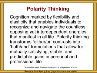 Polarity Thinking
Cognition marked by flexibility and
elasticity that enables individuals to
recognize and navigate the countless
opposing yet interdependent energies
that manifest in all life. Polarity thinking
transforms ‘either/or’ contrasts into
‘both/and’ formulations that allow for
mutually-satisfying, stable, and
predictable gains in personal and
professional life.
Rosetta Eun Ryong Lee (http://tiny.cc/rosettalee)
Caroline Blackwell, National Association of Independent Schools
 