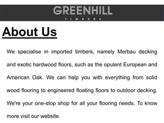 About Us
We specialise in imported timbers, namely Merbau decking
and exotic hardwood floors, such as the opulent European and
American Oak. We can help you with everything from solid
wood flooring to engineered floating floors to outdoor decking.
We're your one-stop shop for all your flooring needs. To know
more visit our website.
 