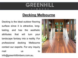 Decking Melbourne
Decking is the ideal outdoor flooring
surface since it is attractive, long-
lasting, and has the aesthetic
attributes that will turn your
landscape fantasy into a reality. For
professional decking Melbourne
contact our experts. For any inquiry
mail us to
info@greenhilltimbers.com.au.
 