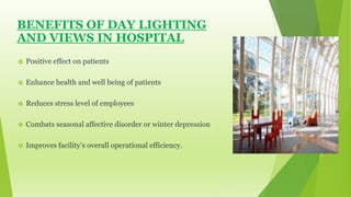 BENEFITS OF DAY LIGHTING 
AND VIEWS IN HOSPITAL 
 Positive effect on patients 
 Enhance health and well being of patients 
 Reduces stress level of employees 
 Combats seasonal affective disorder or winter depression 
 Improves facility’s overall operational efficiency. 
 