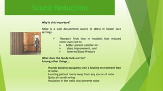 Sound Reduction 
Why is this important? 
Noise is a well documented source of stress in health care 
settings. 
 Research finds that in hospitals that reduced 
noise levels led to 
 better patient satisfaction 
 sleep improvement, and 
 lowered Blood Pressure 
What does the Guide look out for? 
Among other things…. 
Provide building occupants with a healing environment free 
of noise. 
Locating patient rooms away from any source of noise 
Quite air-conditioning 
Insulation in the walls that prevents noise 
 