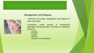 Pharmaceutical Minimization 
Management and Disposal. 
Minimize and proper management and disposal of 
pharmaceuticals. 
Formulary review process to characterize 
hazardous pharmaceuticals to develop & implement 
policy for 
receipt 
handling 
storage 
labeling 
transport and end disposal. 
 