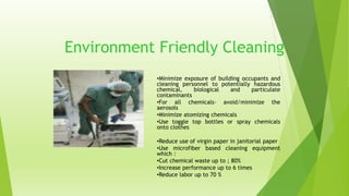 Environment Friendly Cleaning 
•Minimize exposure of building occupants and 
cleaning personnel to potentially hazardous 
chemical, biological and particulate 
contaminants 
•For all chemicals- avoid/minimize the 
aerosols 
•Minimize atomizing chemicals 
•Use toggle top bottles or spray chemicals 
onto clothes 
•Reduce use of virgin paper in janitorial paper 
•Use microfiber based cleaning equipment 
which : 
•Cut chemical waste up to ; 80% 
•Increase performance up to 6 times 
•Reduce labor up to 70 % 
 