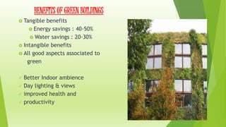 BENEFITS OF GREEN BUILDINGS 
 Tangible benefits 
 Energy savings : 40-50% 
 Water savings : 20-30% 
 Intangible benefits 
 All good aspects associated to 
green 
 Better Indoor ambience 
 Day lighting & views 
 improved health and 
 productivity 
 
