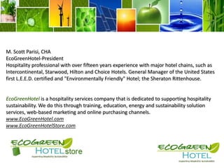 M. Scott Parisi, CHAEcoGreenHotel-President Hospitality professional with over fifteen years experience with major hotel chains, such as Intercontinental, Starwood, Hilton and Choice Hotels. General Manager of the United States first L.E.E.D. certified and "Environmentally Friendly" Hotel; the Sheraton Rittenhouse.EcoGreenHotel is a hospitality services company that is dedicated to supporting hospitality sustainability. We do this through training, education, energy and sustainability solution services, web-based marketing and online purchasing channels.www.EcoGreenHotel.comwww.EcoGreenHotelStore.com