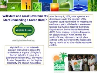 Will State and Local Governments Start Demanding a Green Hotel? As of January 1, 2008, state agencies and departments under the direction of the Governor could not contract for meeting and conference space with hotels or conference facilities that had not received the Florida Department of Environmental Protection’s (DEP) Green Lodging  program designation for best practices in water, energy, and waste efficiency standards, except when certified to the Governor by the responsible agency head that no other viable alternative existed.Virginia Green is the statewide program that works to reduce the environmental impacts of Virginia's Tourism Industry. It is run as a partnership between DEQ, the Virginia Tourism Corporation and the Virginia Hospitality and Tourism Association.
