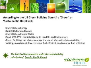 What is the Standard Definition a ‘Green’ or ‘Sustainable’ Hotel?In general a green hotel will:Minimize local environmental impact  through the use of new technologies to use less energy, water and resources than traditionally operated counterparts. 