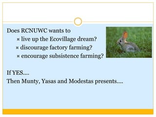 Does RCNUWC wants to       ¤ live up the Ecovillage dream?   ¤ discourage factory farming?        ¤ encourage subsistence farming? If YES.... Then Munty, Yasas and Modestas presents.... 