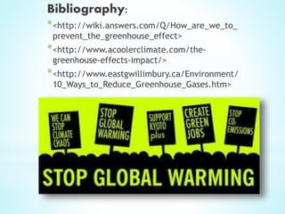 Bibliography:
*<http://wiki.answers.com/Q/How_are_we_to_
prevent_the_greenhouse_effect>
*<http://www.acoolerclimate.com/the-
greenhouse-effects-impact/>
*<http://www.eastgwillimbury.ca/Environment/
10_Ways_to_Reduce_Greenhouse_Gases.htm>
 