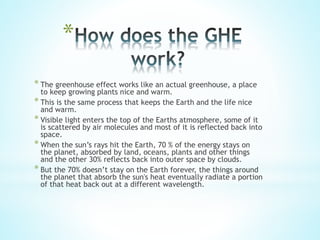 *
* The greenhouse effect works like an actual greenhouse, a place
to keep growing plants nice and warm.
* This is the same process that keeps the Earth and the life nice
and warm.
* Visible light enters the top of the Earths atmosphere, some of it
is scattered by air molecules and most of it is reflected back into
space.
* When the sun’s rays hit the Earth, 70 % of the energy stays on
the planet, absorbed by land, oceans, plants and other things
and the other 30% reflects back into outer space by clouds.
* But the 70% doesn’t stay on the Earth forever, the things around
the planet that absorb the sun's heat eventually radiate a portion
of that heat back out at a different wavelength.
 